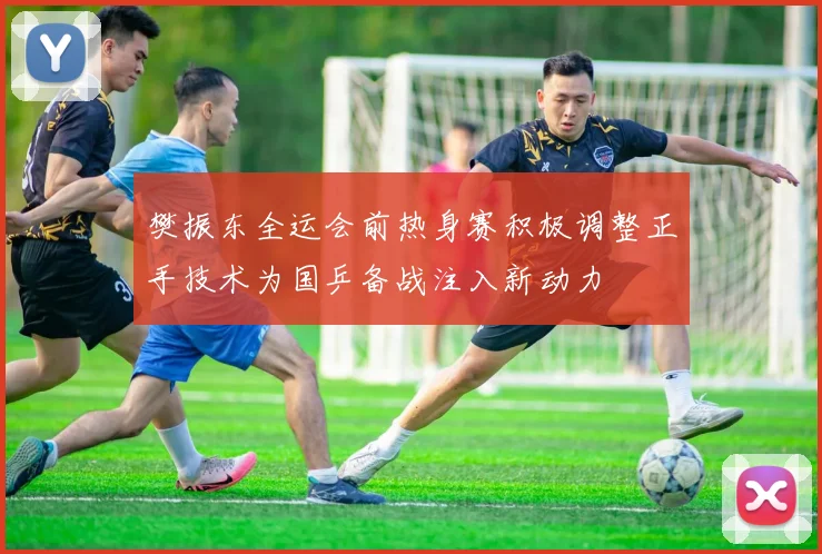 樊振东全运会前热身赛积极调整正手技术为国乒备战注入新动力