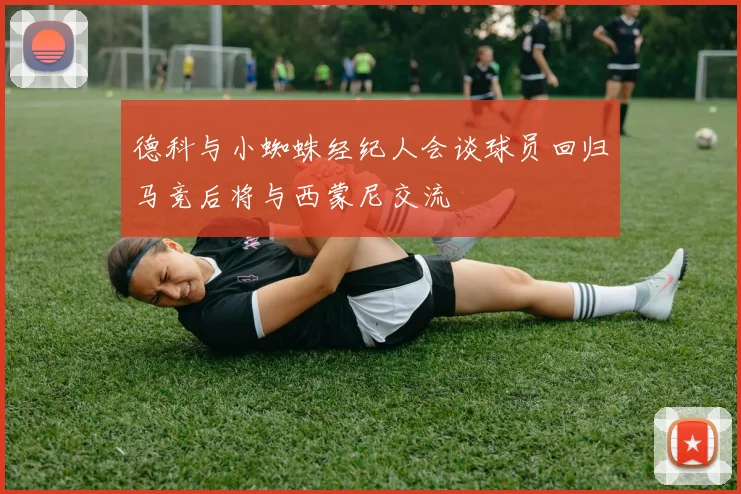 德科与小蜘蛛经纪人会谈球员回归马竞后将与西蒙尼交流