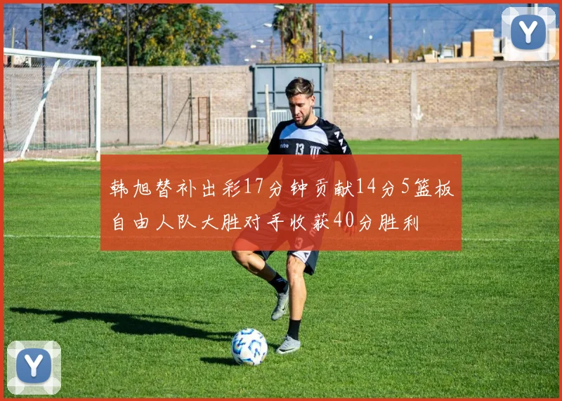 韩旭替补出彩17分钟贡献14分5篮板自由人队大胜对手收获40分胜利
