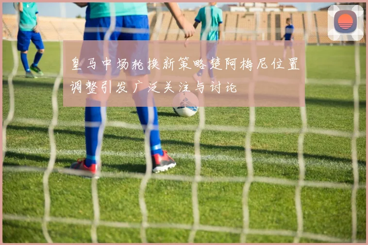 皇马中场轮换新策略楚阿梅尼位置调整引发广泛关注与讨论