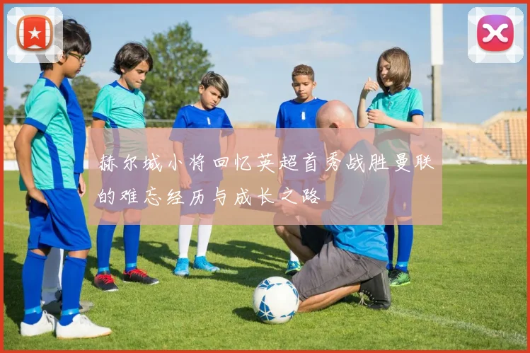赫尔城小将回忆英超首秀战胜曼联的难忘经历与成长之路